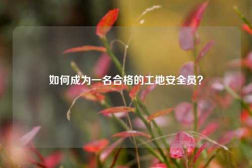 如何成為一名合格的工地安全員？-圖1