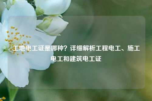 工地電工證是哪種？詳細(xì)解析工程電工、施工電工和建筑電工證-圖1