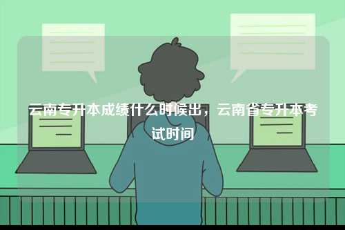 云南專升本成績什么時候出，云南省專升本考試時間-圖1