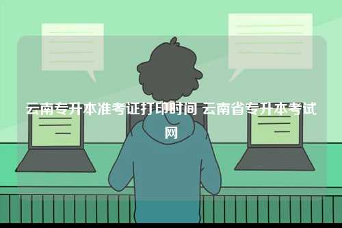云南專升本準考證打印時間 云南省專升本考試網(wǎng)-圖1