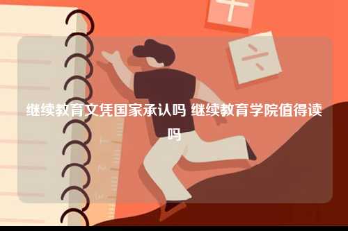 繼續(xù)教育文憑國(guó)家承認(rèn)嗎 繼續(xù)教育學(xué)院值得讀嗎-圖1
