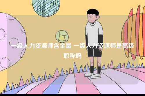 一級人力資源師含金量 一級人力資源師是高級職稱嗎-圖1