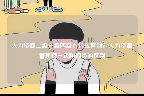 人力資源二級三級四級有什么區別？人力資源管理師三級和四級的區別-圖1