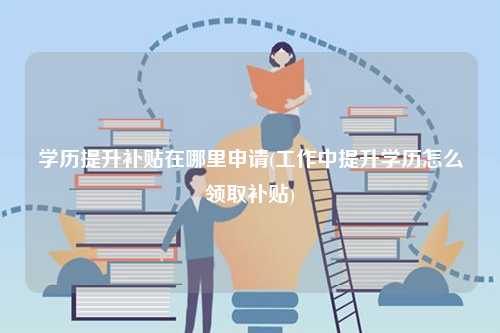 學歷提升補貼在哪里申請(工作中提升學歷怎么領取補貼)-圖1