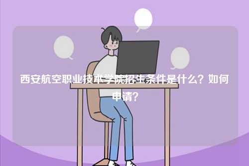 西安航空職業(yè)技術(shù)學(xué)院招生條件是什么？如何申請(qǐng)？-圖1